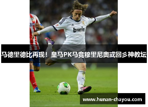 马德里德比再现！皇马PK马竞穆里尼奥或回彡神教坛