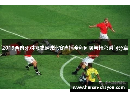 2019西班牙对挪威足球比赛直播全程回顾与精彩瞬间分享