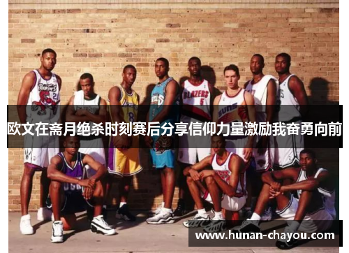 欧文在斋月绝杀时刻赛后分享信仰力量激励我奋勇向前