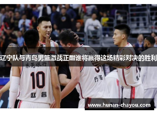辽宁队与青岛男篮激战正酣谁将赢得这场精彩对决的胜利