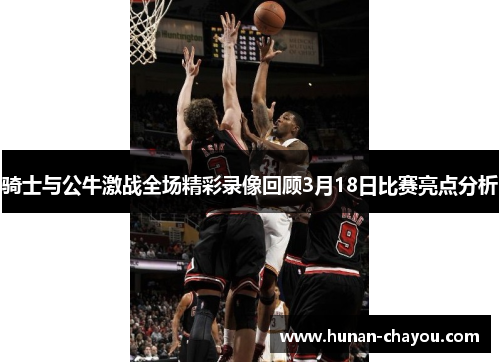 骑士与公牛激战全场精彩录像回顾3月18日比赛亮点分析