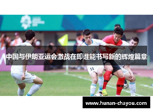 中国与伊朗亚运会激战在即谁能书写新的辉煌篇章